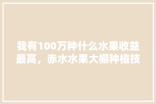 我有100万种什么水果收益最高，赤水水果大棚种植技术视频。 我有100万种什么水果收益最高，赤水水果大棚种植技术视频。 畜牧养殖