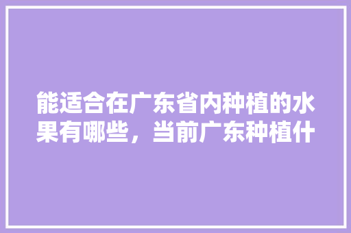 能适合在广东省内种植的水果有哪些，当前广东种植什么水果最好。 能适合在广东省内种植的水果有哪些，当前广东种植什么水果最好。 畜牧养殖