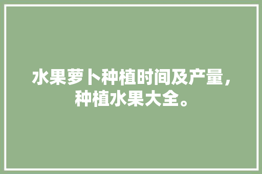 水果萝卜种植时间及产量，种植水果大全。 水果萝卜种植时间及产量，种植水果大全。 土壤施肥