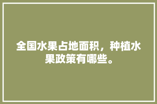 全国水果占地面积，种植水果政策有哪些。 全国水果占地面积，种植水果政策有哪些。 蔬菜种植