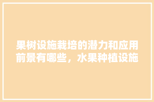 果树设施栽培的潜力和应用前景有哪些，水果种植设施有哪些。 果树设施栽培的潜力和应用前景有哪些，水果种植设施有哪些。 蔬菜种植