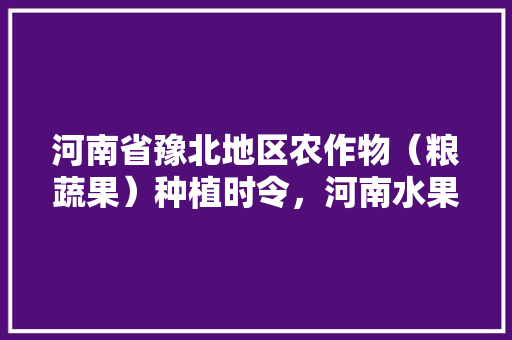 河南省豫北地区农作物（粮蔬果）种植时令，河南水果种植地图高清。 河南省豫北地区农作物（粮蔬果）种植时令，河南水果种植地图高清。 畜牧养殖