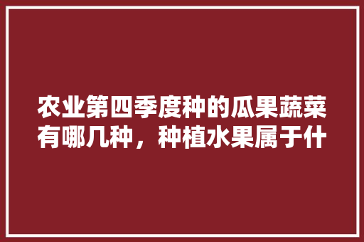 农业第四季度种的瓜果蔬菜有哪几种，种植水果属于什么农业类型。 农业第四季度种的瓜果蔬菜有哪几种，种植水果属于什么农业类型。 畜牧养殖