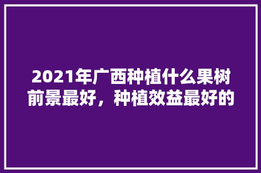 2021年广西种植什么果树前景最好，种植效益最好的水果有哪些。 2021年广西种植什么果树前景最好，种植效益最好的水果有哪些。 畜牧养殖