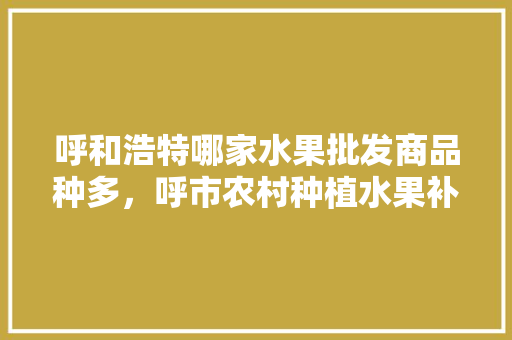 呼和浩特哪家水果批发商品种多，呼市农村种植水果补贴政策。 呼和浩特哪家水果批发商品种多，呼市农村种植水果补贴政策。 水果种植