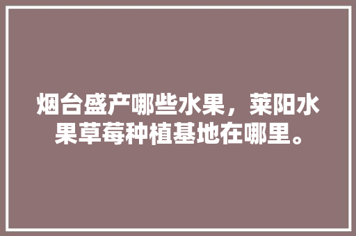 烟台盛产哪些水果，莱阳水果草莓种植基地在哪里。 烟台盛产哪些水果，莱阳水果草莓种植基地在哪里。 水果种植