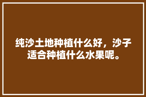 纯沙土地种植什么好，沙子适合种植什么水果呢。 纯沙土地种植什么好，沙子适合种植什么水果呢。 水果种植