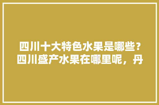 四川十大特色水果是哪些？四川盛产水果在哪里呢，丹棱水果李子种植基地。 四川十大特色水果是哪些？四川盛产水果在哪里呢，丹棱水果李子种植基地。 水果种植