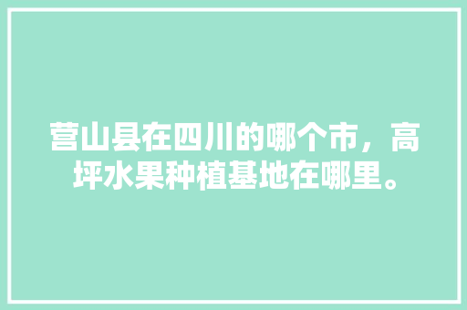 营山县在四川的哪个市，高坪水果种植基地在哪里。 营山县在四川的哪个市，高坪水果种植基地在哪里。 蔬菜种植