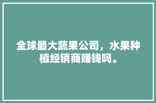 全球最大蔬果公司，水果种植经销商赚钱吗。 全球最大蔬果公司，水果种植经销商赚钱吗。 蔬菜种植