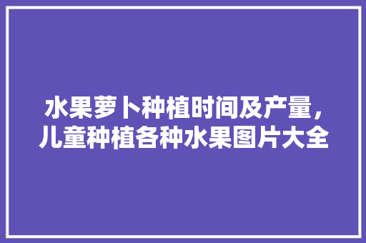 水果萝卜种植时间及产量，儿童种植各种水果图片大全。 水果萝卜种植时间及产量，儿童种植各种水果图片大全。 水果种植