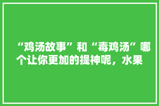 “鸡汤故事”和“毒鸡汤”哪个让你更加的提神呢，水果种植刘哥视频大全。 “鸡汤故事”和“毒鸡汤”哪个让你更加的提神呢，水果种植刘哥视频大全。 家禽养殖