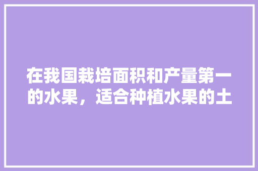 在我国栽培面积和产量第一的水果，适合种植水果的土地是什么土壤。 在我国栽培面积和产量第一的水果，适合种植水果的土地是什么土壤。 土壤施肥