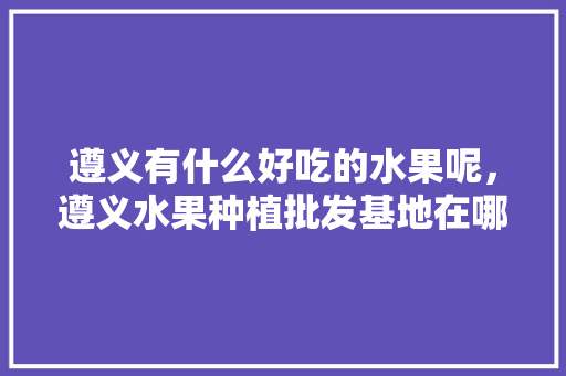 遵义有什么好吃的水果呢，遵义水果种植批发基地在哪里。 遵义有什么好吃的水果呢，遵义水果种植批发基地在哪里。 畜牧养殖