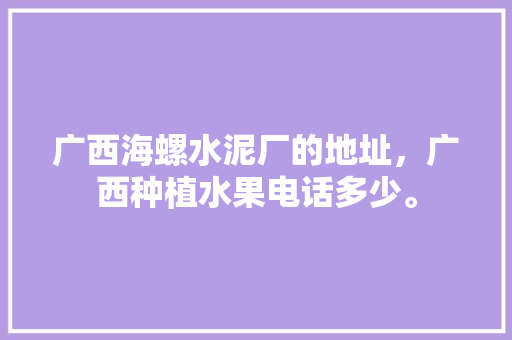 广西海螺水泥厂的地址，广西种植水果电话多少。 广西海螺水泥厂的地址，广西种植水果电话多少。 水果种植