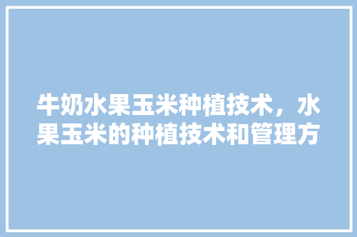 牛奶水果玉米种植技术，水果玉米的种植技术和管理方法视频。 牛奶水果玉米种植技术，水果玉米的种植技术和管理方法视频。 蔬菜种植