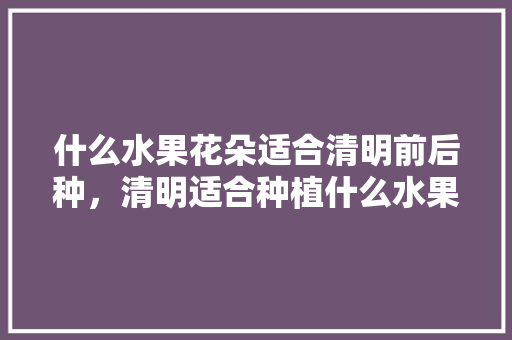 什么水果花朵适合清明前后种，清明适合种植什么水果树。 什么水果花朵适合清明前后种，清明适合种植什么水果树。 蔬菜种植