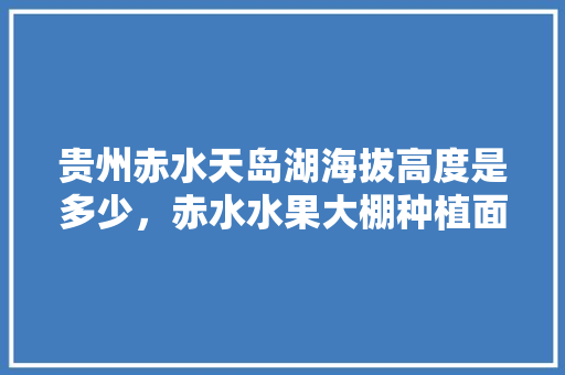 贵州赤水天岛湖海拔高度是多少，赤水水果大棚种植面积多少亩。 贵州赤水天岛湖海拔高度是多少，赤水水果大棚种植面积多少亩。 蔬菜种植