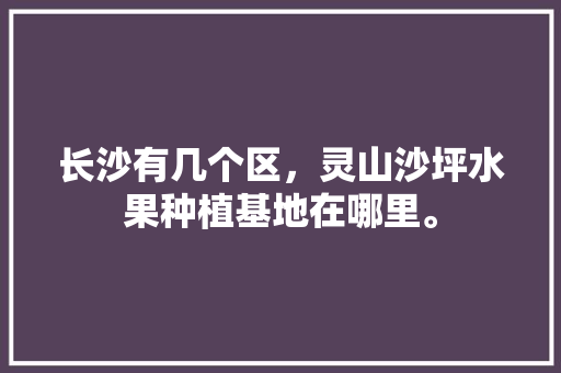 长沙有几个区，灵山沙坪水果种植基地在哪里。 长沙有几个区，灵山沙坪水果种植基地在哪里。 蔬菜种植