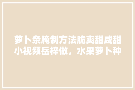 萝卜条腌制方法脆爽甜咸甜小视频岳梓做，水果萝卜种子 种植视频教程。 家禽养殖