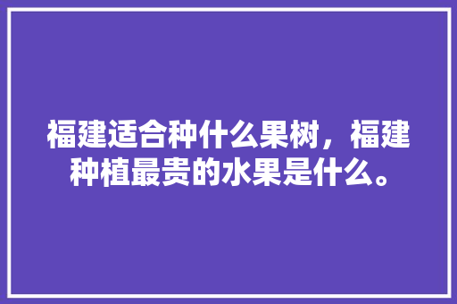 福建适合种什么果树，福建种植最贵的水果是什么。 福建适合种什么果树，福建种植最贵的水果是什么。 水果种植