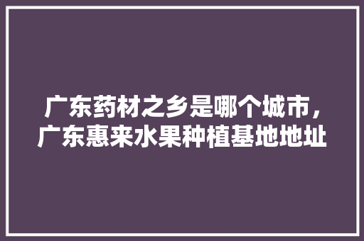 广东药材之乡是哪个城市，广东惠来水果种植基地地址。 广东药材之乡是哪个城市，广东惠来水果种植基地地址。 蔬菜种植