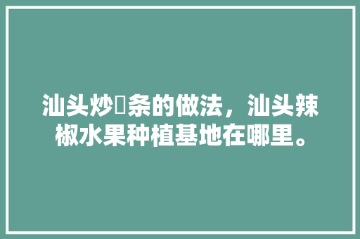 汕头炒粿条的做法，汕头辣椒水果种植基地在哪里。 汕头炒粿条的做法，汕头辣椒水果种植基地在哪里。 蔬菜种植