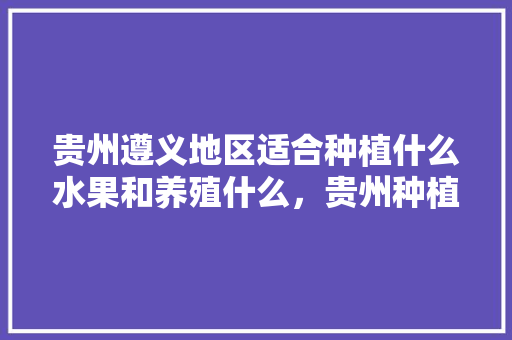 贵州遵义地区适合种植什么水果和养殖什么，贵州种植什么水果好卖呢。 贵州遵义地区适合种植什么水果和养殖什么，贵州种植什么水果好卖呢。 蔬菜种植