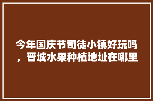 今年国庆节司徒小镇好玩吗，晋城水果种植地址在哪里。 今年国庆节司徒小镇好玩吗，晋城水果种植地址在哪里。 蔬菜种植