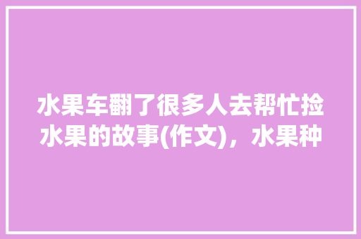 水果车翻了很多人去帮忙捡水果的故事(作文)，水果种植趣事怎么写。 水果车翻了很多人去帮忙捡水果的故事(作文)，水果种植趣事怎么写。 畜牧养殖