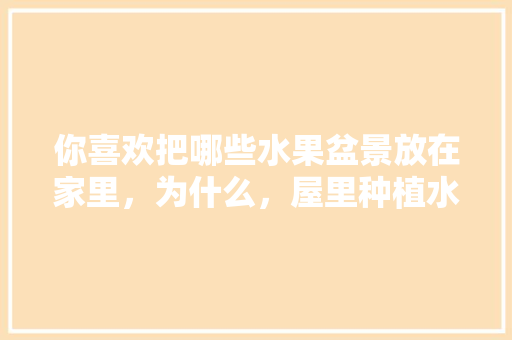 你喜欢把哪些水果盆景放在家里，为什么，屋里种植水果树好吗。 你喜欢把哪些水果盆景放在家里，为什么，屋里种植水果树好吗。 水果种植