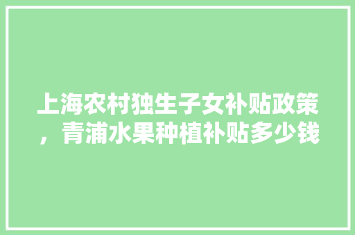 上海农村独生子女补贴政策，青浦水果种植补贴多少钱。 上海农村独生子女补贴政策，青浦水果种植补贴多少钱。 家禽养殖