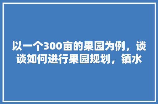 以一个300亩的果园为例，谈谈如何进行果园规划，镇水果发展种植规划方案。 以一个300亩的果园为例，谈谈如何进行果园规划，镇水果发展种植规划方案。 土壤施肥