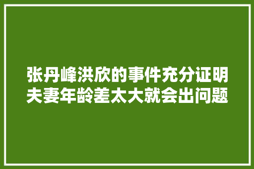 张丹峰洪欣的事件充分证明夫妻年龄差太大就会出问题，差几岁才是“最佳年龄差”呢，波哥水果种植合作社。 张丹峰洪欣的事件充分证明夫妻年龄差太大就会出问题，差几岁才是“最佳年龄差”呢，波哥水果种植合作社。 家禽养殖