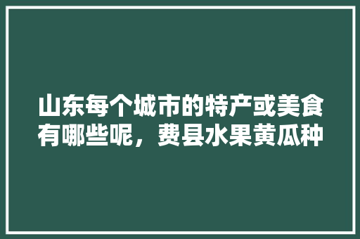 山东每个城市的特产或美食有哪些呢，费县水果黄瓜种植基地在哪里。 山东每个城市的特产或美食有哪些呢，费县水果黄瓜种植基地在哪里。 水果种植