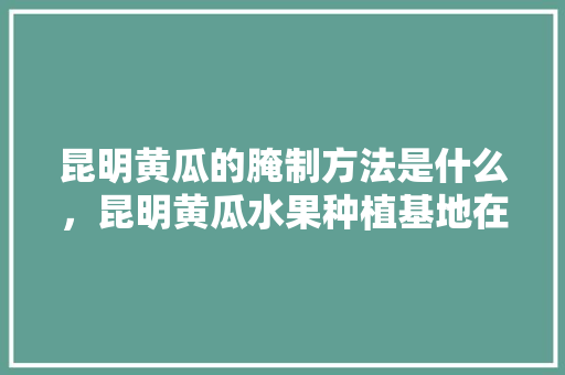 昆明黄瓜的腌制方法是什么，昆明黄瓜水果种植基地在哪里。 昆明黄瓜的腌制方法是什么，昆明黄瓜水果种植基地在哪里。 蔬菜种植