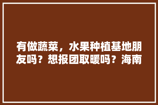 有做蔬菜，水果种植基地朋友吗？想报团取暖吗？海南，云贵，两广，水果种植基地个人简介。 有做蔬菜，水果种植基地朋友吗？想报团取暖吗？海南，云贵，两广，水果种植基地个人简介。 水果种植