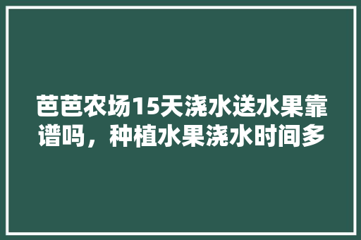 芭芭农场15天浇水送水果靠谱吗，种植水果浇水时间多长合适。 芭芭农场15天浇水送水果靠谱吗，种植水果浇水时间多长合适。 家禽养殖