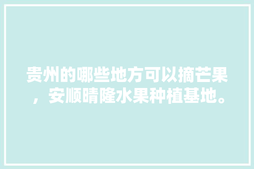 贵州的哪些地方可以摘芒果，安顺晴隆水果种植基地。 贵州的哪些地方可以摘芒果，安顺晴隆水果种植基地。 土壤施肥