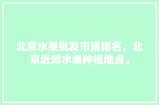 北京水果批发市场排名，北京近郊水果种植地点。 北京水果批发市场排名，北京近郊水果种植地点。 土壤施肥