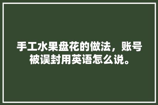 手工水果盘花的做法，账号被误封用英语怎么说。 手工水果盘花的做法，账号被误封用英语怎么说。 土壤施肥