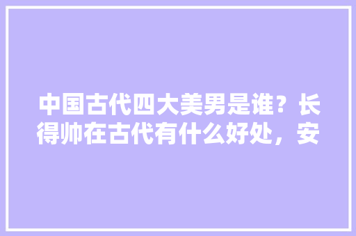 中国古代四大美男是谁？长得帅在古代有什么好处，安仁水果苹果种植基地在哪里。 中国古代四大美男是谁？长得帅在古代有什么好处，安仁水果苹果种植基地在哪里。 土壤施肥