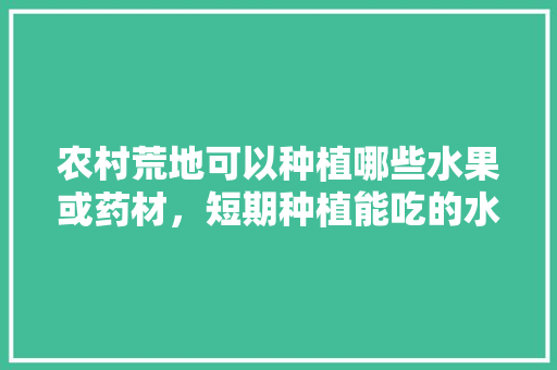 农村荒地可以种植哪些水果或药材，短期种植能吃的水果有哪些。 农村荒地可以种植哪些水果或药材，短期种植能吃的水果有哪些。 水果种植