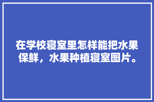 在学校寝室里怎样能把水果保鲜，水果种植寝室图片。 在学校寝室里怎样能把水果保鲜，水果种植寝室图片。 家禽养殖