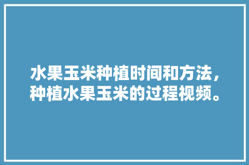 水果玉米种植时间和方法，种植水果玉米的过程视频。 水果玉米种植时间和方法，种植水果玉米的过程视频。 蔬菜种植