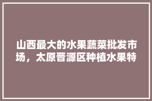 山西最大的水果蔬菜批发市场，太原晋源区种植水果特产有哪些。 山西最大的水果蔬菜批发市场，太原晋源区种植水果特产有哪些。 水果种植