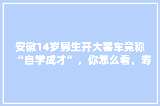 安徽14岁男生开大客车竟称“自学成才”，你怎么看，寿县适合种植什么水果树。 安徽14岁男生开大客车竟称“自学成才”，你怎么看，寿县适合种植什么水果树。 蔬菜种植