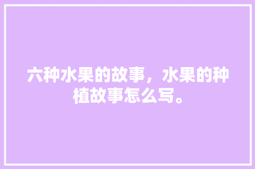 六种水果的故事，水果的种植故事怎么写。 六种水果的故事，水果的种植故事怎么写。 畜牧养殖