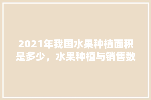 2021年我国水果种植面积是多少，水果种植与销售数据统计。 蔬菜种植