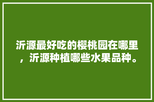 沂源最好吃的樱桃园在哪里，沂源种植哪些水果品种。 沂源最好吃的樱桃园在哪里，沂源种植哪些水果品种。 土壤施肥